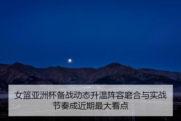 女篮亚洲杯备战动态升温阵容磨合与实战节奏成近期最大看点