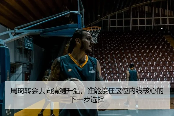 周琦转会去向猜测升温，谁能接住这位内线核心的下一步选择